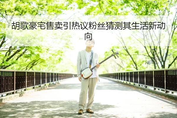 胡歌豪宅售卖引热议粉丝猜测其生活新动向